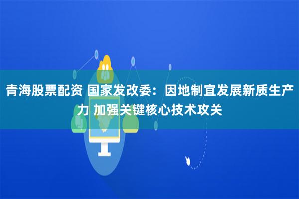 青海股票配资 国家发改委：因地制宜发展新质生产力 加强关键核心技术攻关