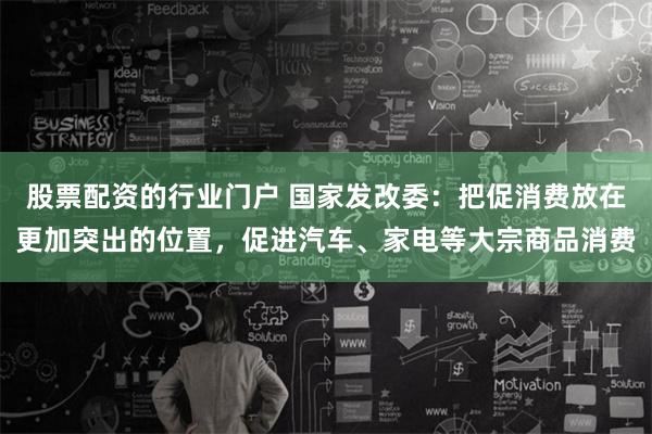 股票配资的行业门户 国家发改委：把促消费放在更加突出的位置，促进汽车、家电等大宗商品消费