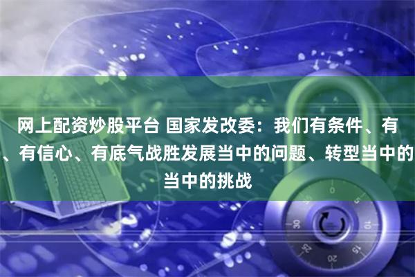 网上配资炒股平台 国家发改委：我们有条件、有能力、有信心、有底气战胜发展当中的问题、转型当中的挑战