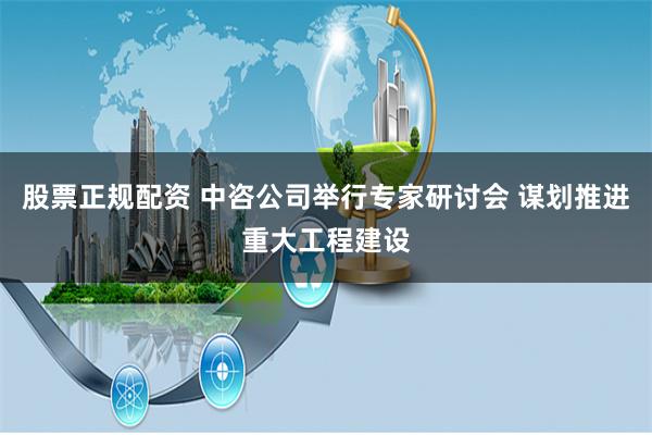 股票正规配资 中咨公司举行专家研讨会 谋划推进重大工程建设