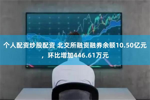 个人配资炒股配资 北交所融资融券余额10.50亿元，环比增加446.61万元