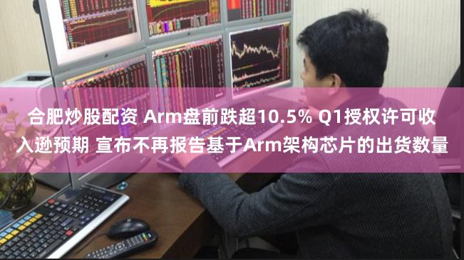 合肥炒股配资 Arm盘前跌超10.5% Q1授权许可收入逊预期 宣布不再报告基于Arm架构芯片的出货数量