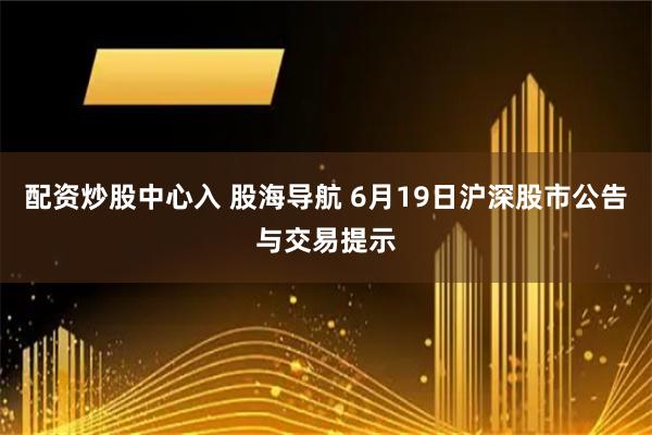 配资炒股中心入 股海导航 6月19日沪深股市公告与交易提示