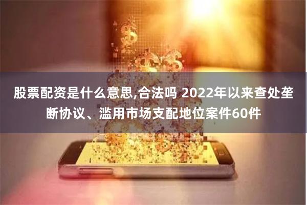 股票配资是什么意思,合法吗 2022年以来查处垄断协议、滥用市场支配地位案件60件