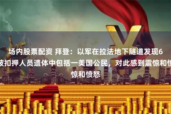 场内股票配资 拜登：以军在拉法地下隧道发现6名被扣押人员遗体中包括一美国公民，对此感到震惊和愤怒