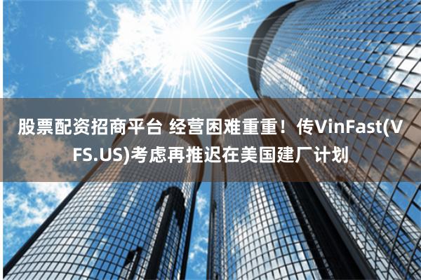 股票配资招商平台 经营困难重重！传VinFast(VFS.US)考虑再推迟在美国建厂计划