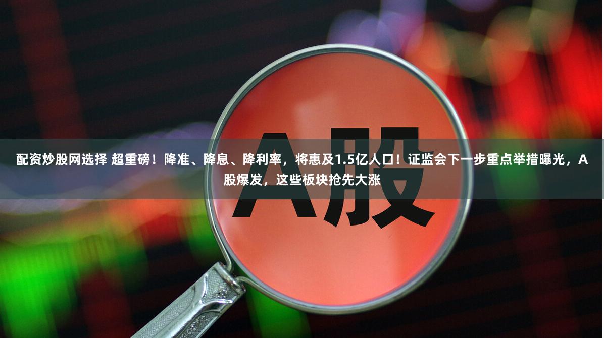 配资炒股网选择 超重磅！降准、降息、降利率，将惠及1.5亿人口！证监会下一步重点举措曝光，A股爆发，这些板块抢先大涨