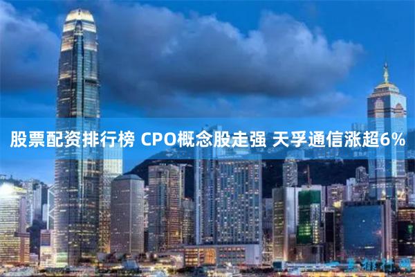 股票配资排行榜 CPO概念股走强 天孚通信涨超6%