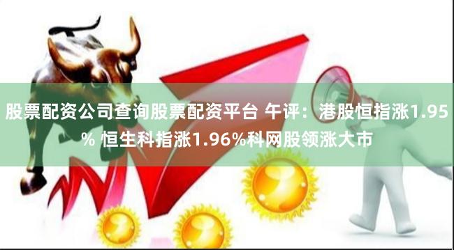 股票配资公司查询股票配资平台 午评：港股恒指涨1.95% 恒生科指涨1.96%科网股领涨大市