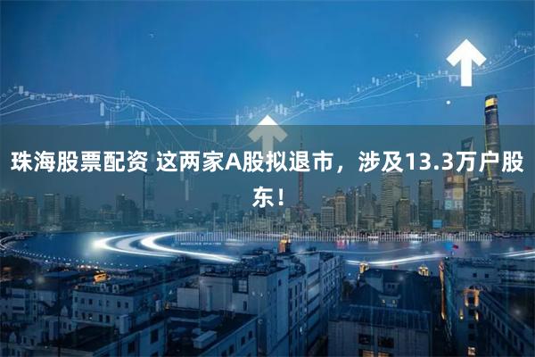 珠海股票配资 这两家A股拟退市，涉及13.3万户股东！