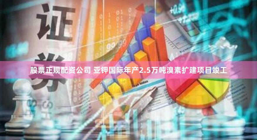 股票正规配资公司 亚钾国际年产2.5万吨溴素扩建项目竣工