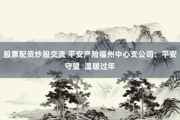 股票配资炒股交流 平安产险福州中心支公司：平安守望  温暖过年