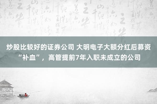 炒股比较好的证券公司 大明电子大额分红后募资“补血”，高管提前7年入职未成立的公司