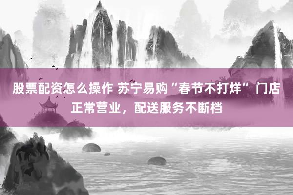 股票配资怎么操作 苏宁易购“春节不打烊” 门店正常营业，配送服务不断档