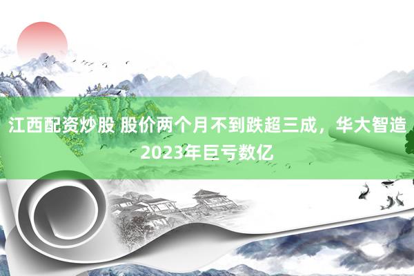 江西配资炒股 股价两个月不到跌超三成，华大智造2023年巨亏数亿