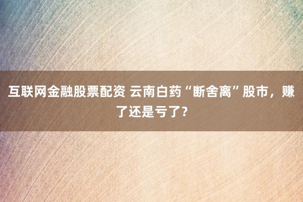 互联网金融股票配资 云南白药“断舍离”股市，赚了还是亏了？