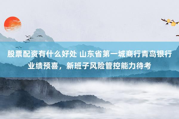 股票配资有什么好处 山东省第一城商行青岛银行业绩预喜，新班子风险管控能力待考