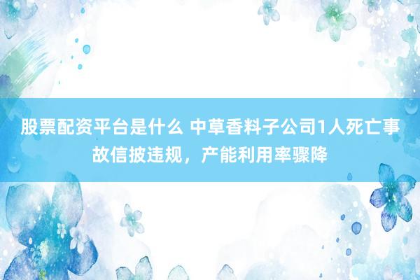 股票配资平台是什么 中草香料子公司1人死亡事故信披违规，产能利用率骤降