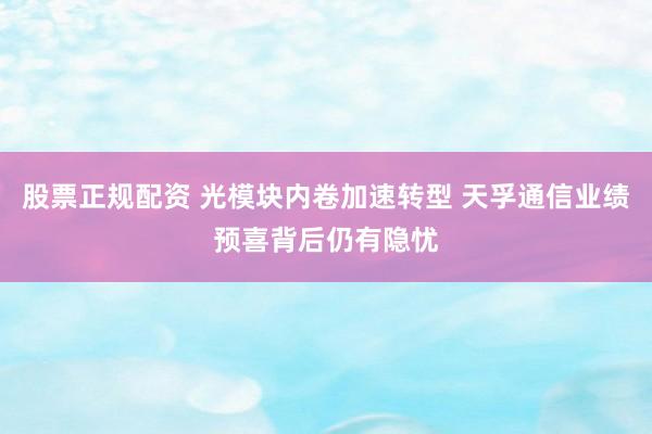 股票正规配资 光模块内卷加速转型 天孚通信业绩预喜背后仍有隐忧