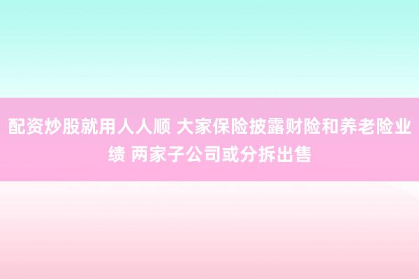 配资炒股就用人人顺 大家保险披露财险和养老险业绩 两家子公司或分拆出售