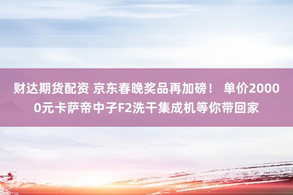 财达期货配资 京东春晚奖品再加磅！ 单价20000元卡萨帝中子F2洗干集成机等你带回家