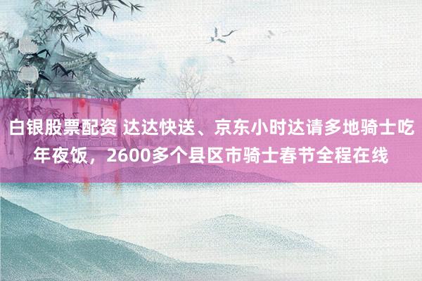 白银股票配资 达达快送、京东小时达请多地骑士吃年夜饭，2600多个县区市骑士春节全程在线