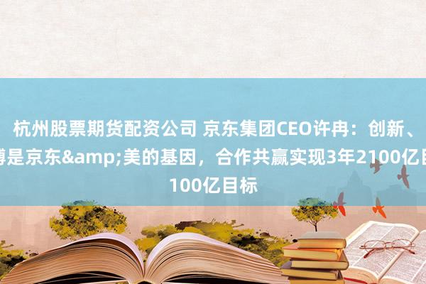 杭州股票期货配资公司 京东集团CEO许冉：创新、拼搏是京东&美的基因，合作共赢实现3年2100亿目标