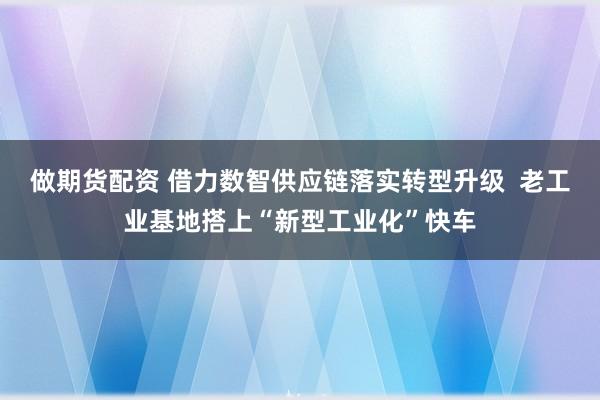 做期货配资 借力数智供应链落实转型升级  老工业基地搭上“新型工业化”快车