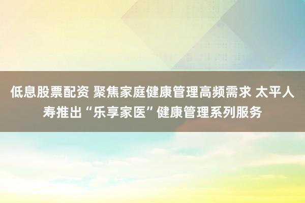 低息股票配资 聚焦家庭健康管理高频需求 太平人寿推出“乐享家医”健康管理系列服务