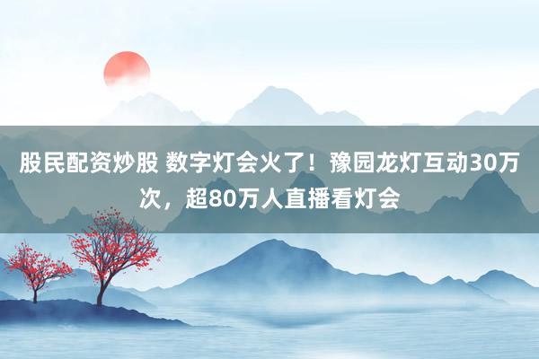 股民配资炒股 数字灯会火了！豫园龙灯互动30万次，超80万人直播看灯会