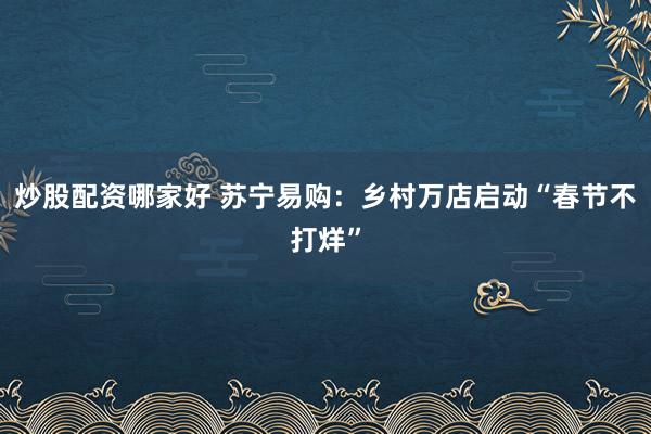 炒股配资哪家好 苏宁易购：乡村万店启动“春节不打烊”