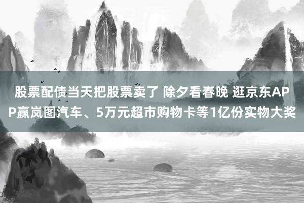 股票配债当天把股票卖了 除夕看春晚 逛京东APP赢岚图汽车、5万元超市购物卡等1亿份实物大奖