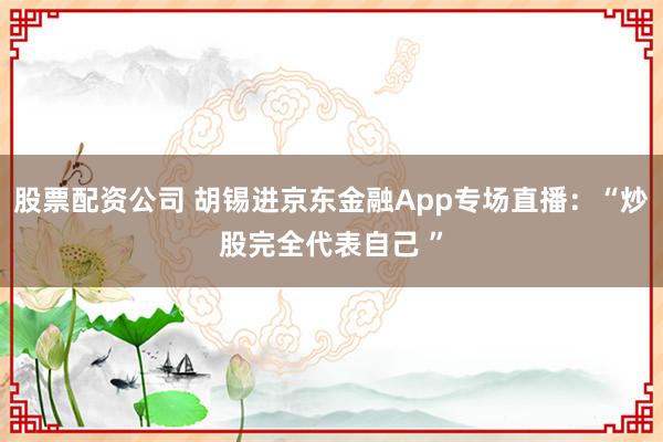 股票配资公司 胡锡进京东金融App专场直播：“炒股完全代表自己 ”