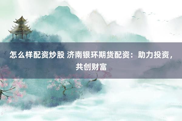 怎么样配资炒股 济南银环期货配资：助力投资，共创财富