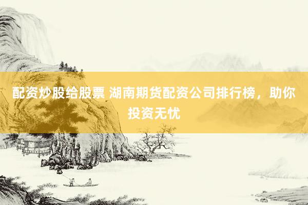 配资炒股给股票 湖南期货配资公司排行榜，助你投资无忧