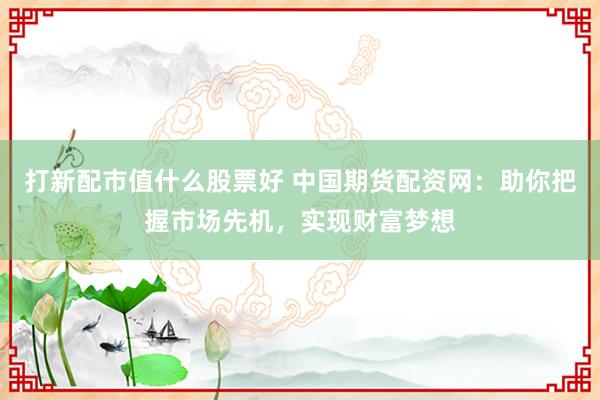 打新配市值什么股票好 中国期货配资网：助你把握市场先机，实现财富梦想