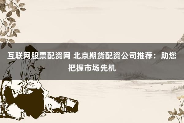 互联网股票配资网 北京期货配资公司推荐：助您把握市场先机