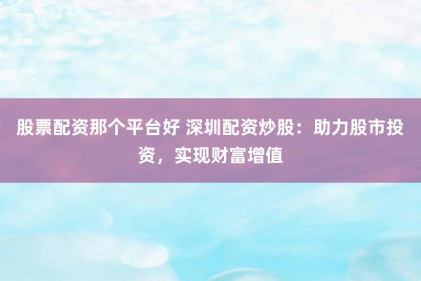 股票配资那个平台好 深圳配资炒股：助力股市投资，实现财富增值