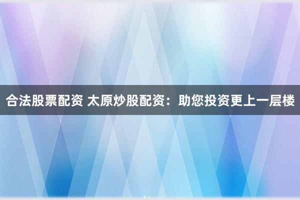 合法股票配资 太原炒股配资：助您投资更上一层楼