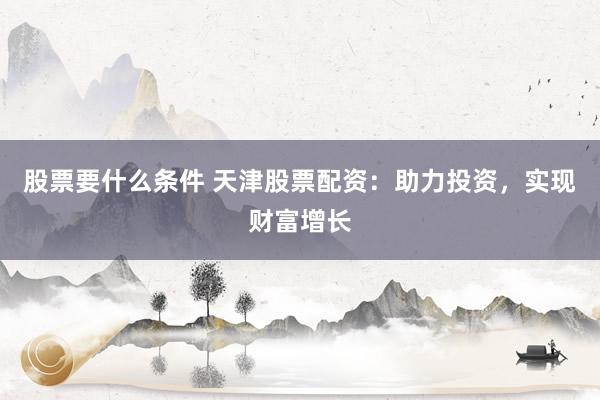股票要什么条件 天津股票配资：助力投资，实现财富增长