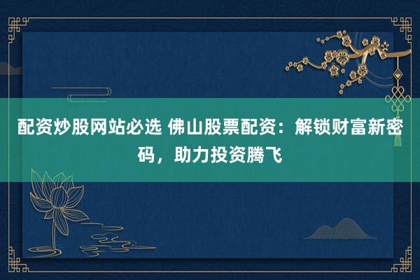 配资炒股网站必选 佛山股票配资：解锁财富新密码，助力投资腾飞