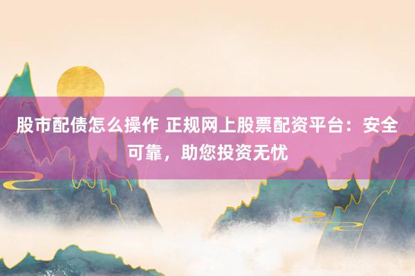 股市配债怎么操作 正规网上股票配资平台：安全可靠，助您投资无忧