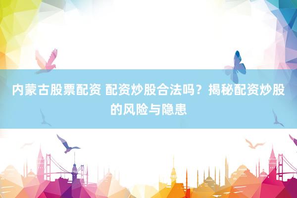 内蒙古股票配资 配资炒股合法吗？揭秘配资炒股的风险与隐患