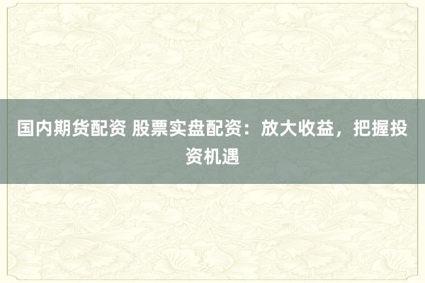 国内期货配资 股票实盘配资：放大收益，把握投资机遇