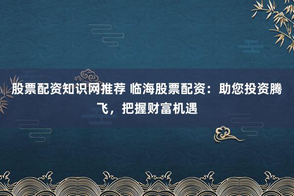 股票配资知识网推荐 临海股票配资：助您投资腾飞，把握财富机遇