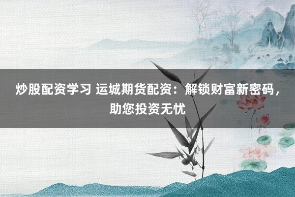 炒股配资学习 运城期货配资：解锁财富新密码，助您投资无忧