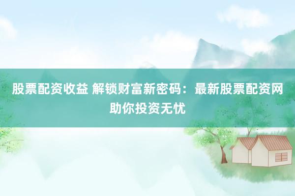 股票配资收益 解锁财富新密码：最新股票配资网助你投资无忧