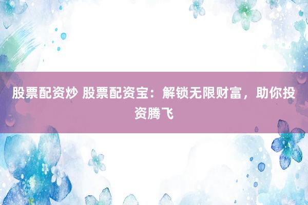 股票配资炒 股票配资宝：解锁无限财富，助你投资腾飞