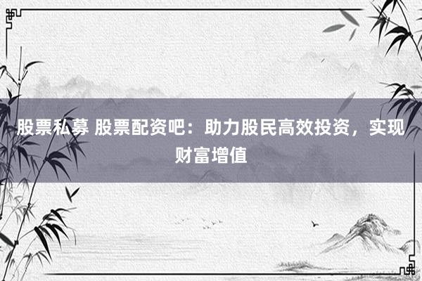 股票私募 股票配资吧：助力股民高效投资，实现财富增值