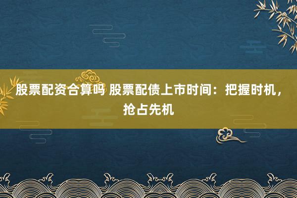 股票配资合算吗 股票配债上市时间：把握时机，抢占先机